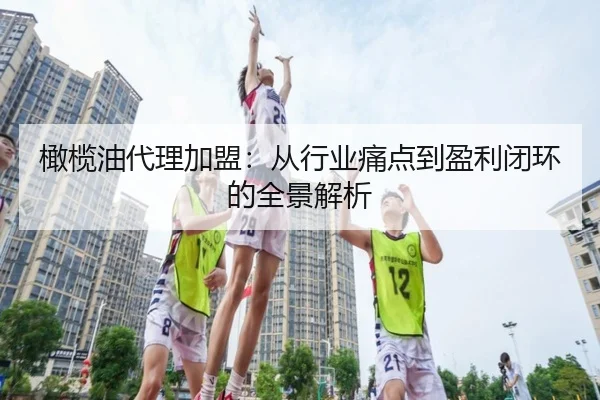橄榄油代理加盟：从行业痛点到盈利闭环的全景解析